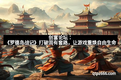 创富论坛：《罗德岛战记》打破固有套路，让游戏重焕自由生命